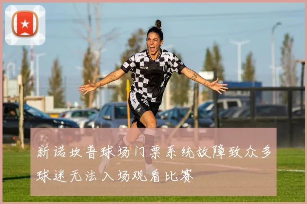 新诺坎普球场门票系统故障致众多球迷无法入场观看比赛