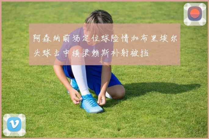 阿森纳前场定位球险情加布里埃尔头球击中横梁赖斯补射被挡