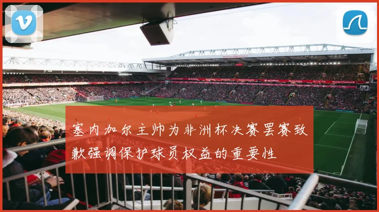 塞内加尔主帅为非洲杯决赛罢赛致歉强调保护球员权益的重要性