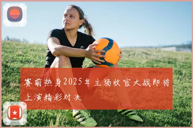 赛前热身2025年主场收官大战即将上演精彩对决