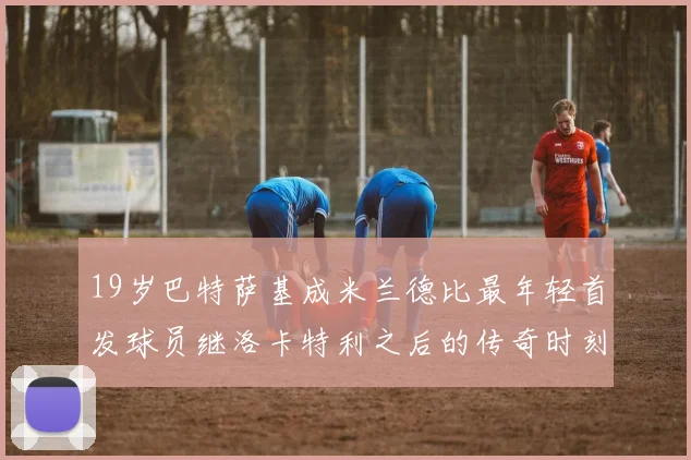 19岁巴特萨基成米兰德比最年轻首发球员继洛卡特利之后的传奇时刻