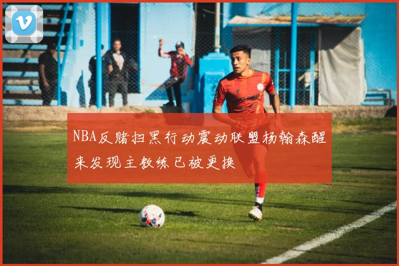 NBA反赌扫黑行动震动联盟杨翰森醒来发现主教练已被更换
