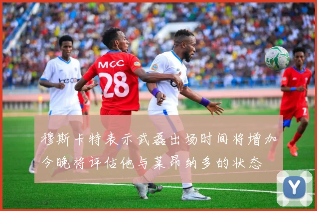 穆斯卡特表示武磊出场时间将增加今晚将评估他与莱昂纳多的状态