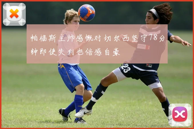 帕福斯主帅感慨对切尔西坚守78分钟即使失利也倍感自豪