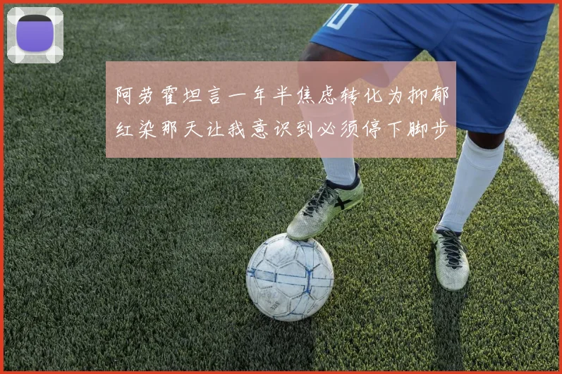 阿劳霍坦言一年半焦虑转化为抑郁红染那天让我意识到必须停下脚步