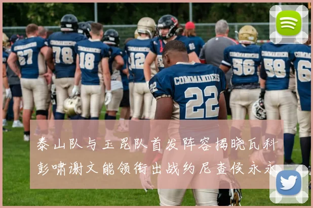 泰山队与玉昆队首发阵容揭晓瓦科彭啸谢文能领衔出战约尼查侯永永参赛