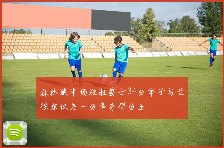 森林狼半场狂胜爵士34分华子与兰德尔仅差一分争夺得分王