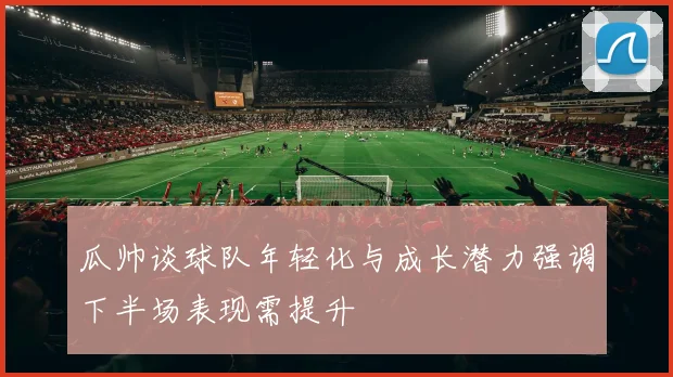 瓜帅谈球队年轻化与成长潜力强调下半场表现需提升