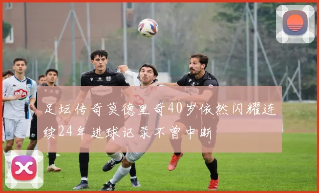 足坛传奇莫德里奇40岁依然闪耀连续24年进球记录不曾中断