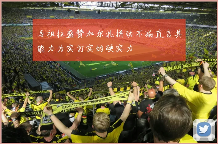 马祖拉盛赞加尔扎拼劲不减直言其能力为实打实的硬实力