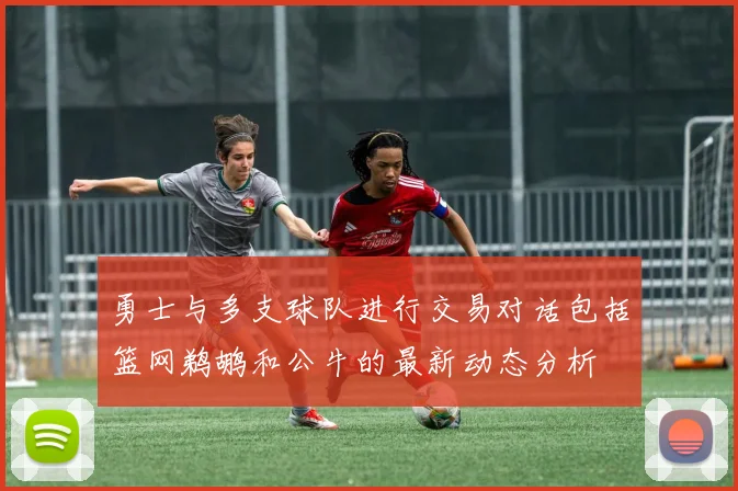 勇士与多支球队进行交易对话包括篮网鹈鹕和公牛的最新动态分析