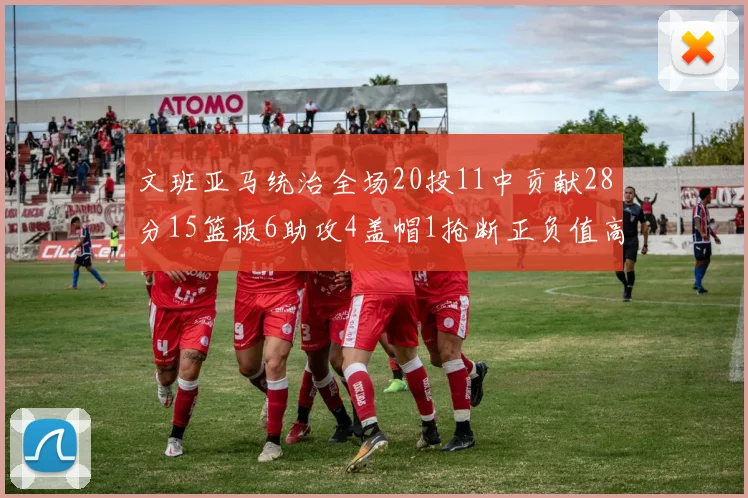文班亚马统治全场20投11中贡献28分15篮板6助攻4盖帽1抢断正负值高达32