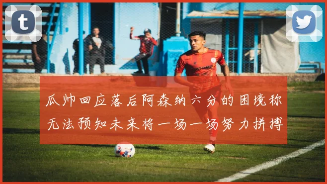 瓜帅回应落后阿森纳六分的困境称无法预知未来将一场一场努力拼搏