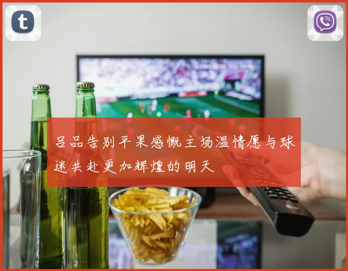 吕品告别平果感慨主场温情愿与球迷共赴更加辉煌的明天