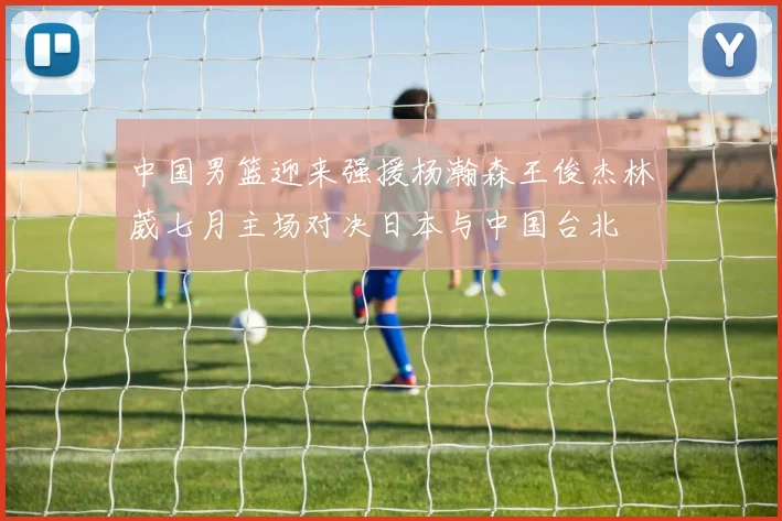 中国男篮迎来强援杨瀚森王俊杰林葳七月主场对决日本与中国台北