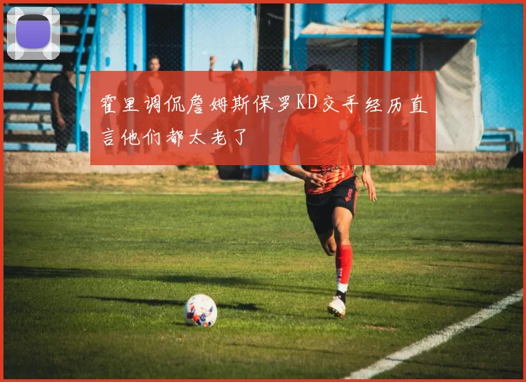 霍里调侃詹姆斯保罗KD交手经历直言他们都太老了