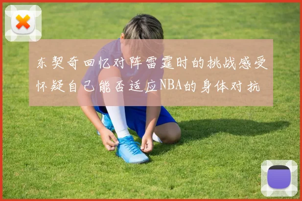 东契奇回忆对阵雷霆时的挑战感受怀疑自己能否适应NBA的身体对抗