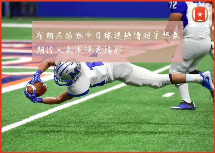 布朗尼感慨今日球迷热情超乎想象期待未来表现更精彩