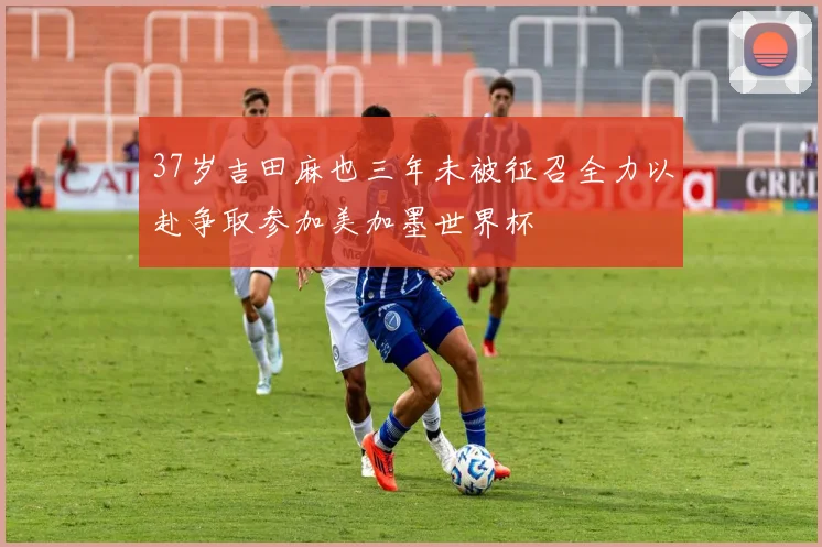 37岁吉田麻也三年未被征召全力以赴争取参加美加墨世界杯